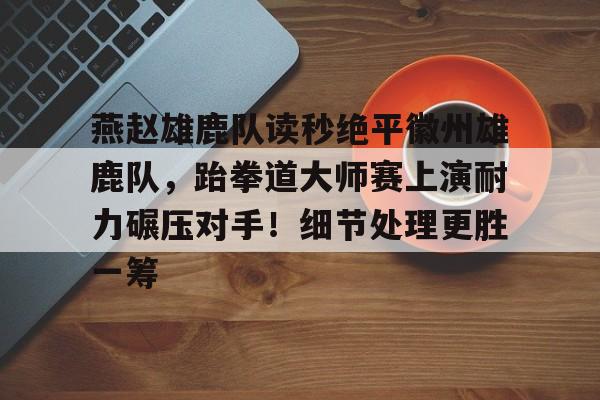 包含燕赵雄鹿队读秒绝平徽州雄鹿队，跆拳道大师赛上演耐力碾压对手！细节处理更胜一筹的词条