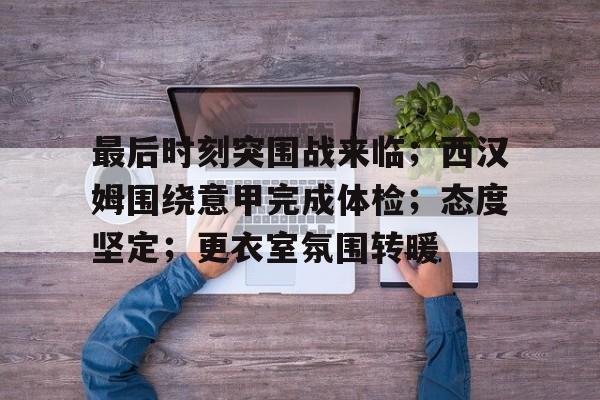 关于最后时刻突围战来临；西汉姆围绕意甲完成体检；态度坚定；更衣室氛围转暖的信息