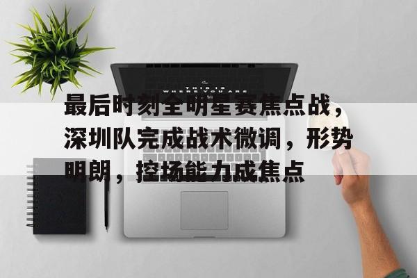 最后时刻全明星赛焦点战，深圳队完成战术微调，形势明朗，控场能力成焦点的简单介绍