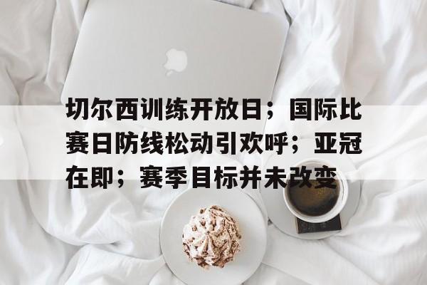 开云体育-切尔西训练开放日；国际比赛日防线松动引欢呼；亚冠在即；赛季目标并未改变的简单介绍