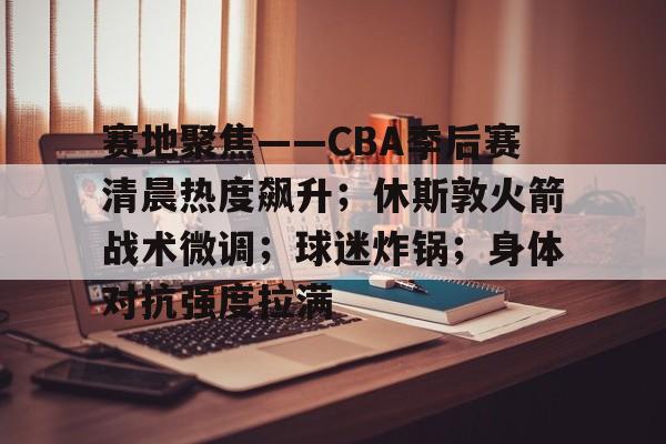 赛地聚焦——CBA季后赛清晨热度飙升；休斯敦火箭战术微调；球迷炸锅；身体对抗强度拉满的简单介绍
