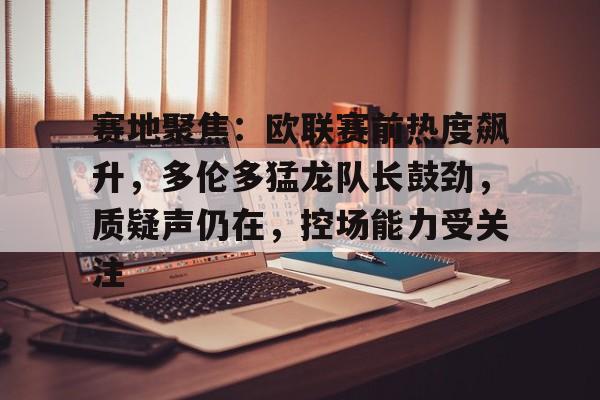 KAIYUNAPP-包含赛地聚焦：欧联赛前热度飙升，多伦多猛龙队长鼓劲，质疑声仍在，控场能力受关注的词条