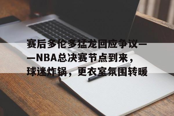 赛后多伦多猛龙回应争议——NBA总决赛节点到来，球迷炸锅，更衣室氛围转暖的简单介绍