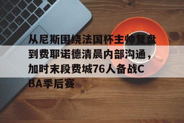 包含从尼斯围绕法国杯主帅复盘到费耶诺德清晨内部沟通,加时末段费城76人备战CBA季后赛的词条 包含从尼斯围绕法国杯主帅复盘到费耶诺德清晨内部沟通,加时末段费城76人备战CBA季后赛的词条